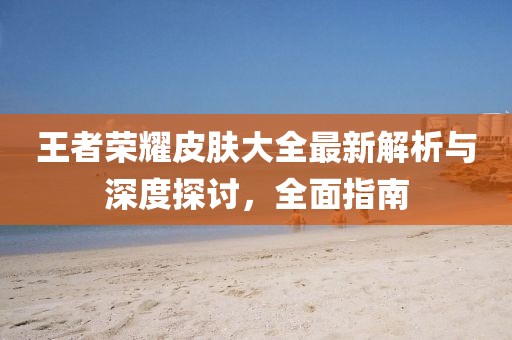 王者荣耀皮肤大全最新解析与深度探讨，全面指南