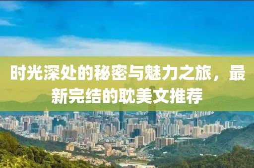 时光深处的秘密与魅力之旅，最新完结的耽美文推荐