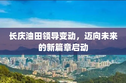 长庆油田领导变动，迈向未来的新篇章启动