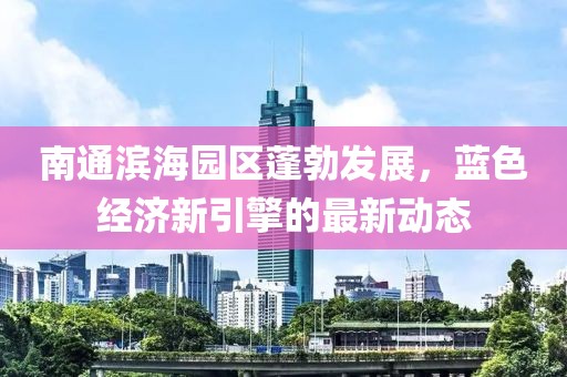 南通滨海园区蓬勃发展，蓝色经济新引擎的最新动态
