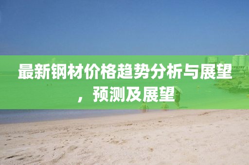 最新钢材价格趋势分析与展望，预测及展望