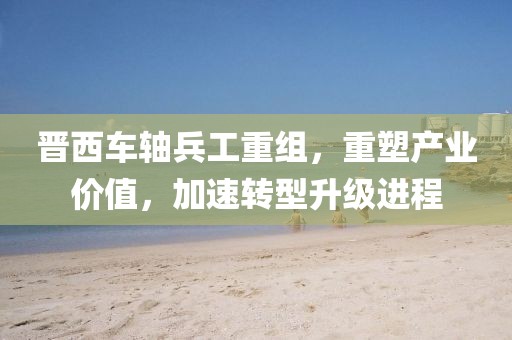 晋西车轴兵工重组，重塑产业价值，加速转型升级进程
