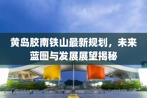 黄岛胶南铁山最新规划，未来蓝图与发展展望揭秘