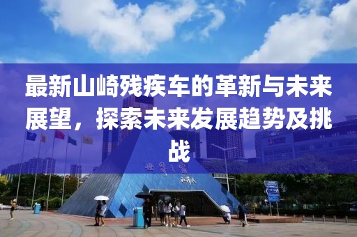 最新山崎残疾车的革新与未来展望，探索未来发展趋势及挑战