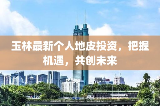 玉林最新个人地皮投资，把握机遇，共创未来