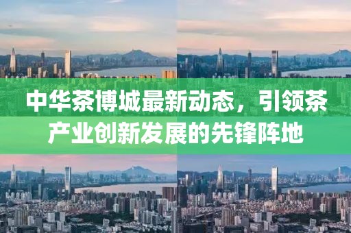 中华茶博城最新动态，引领茶产业创新发展的先锋阵地