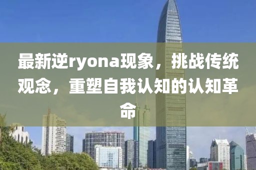 最新逆ryona现象，挑战传统观念，重塑自我认知的认知革命