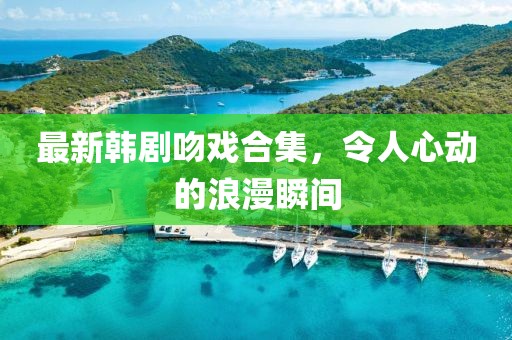 最新韩剧吻戏合集，令人心动的浪漫瞬间