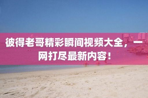 彼得老哥精彩瞬间视频大全，一网打尽最新内容！