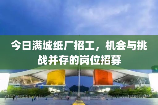 今日满城纸厂招工，机会与挑战并存的岗位招募