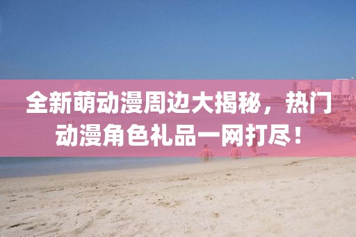 全新萌动漫周边大揭秘，热门动漫角色礼品一网打尽！