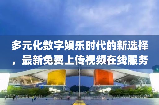 多元化数字娱乐时代的新选择，最新免费上传视频在线服务