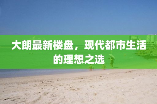大朗最新楼盘，现代都市生活的理想之选