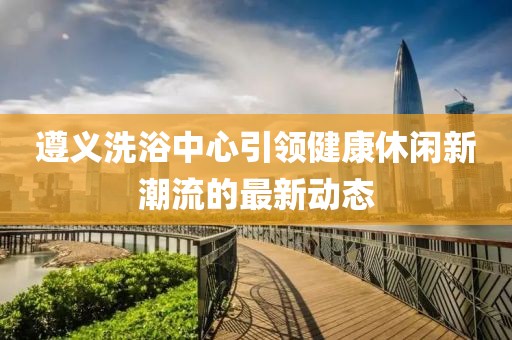 遵义洗浴中心引领健康休闲新潮流的最新动态