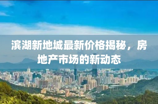 滨湖新地城最新价格揭秘，房地产市场的新动态