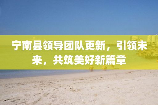 宁南县领导团队更新，引领未来，共筑美好新篇章