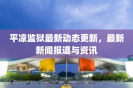 平凉监狱最新动态更新，最新新闻报道与资讯