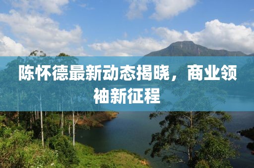 陈怀德最新动态揭晓，商业领袖新征程
