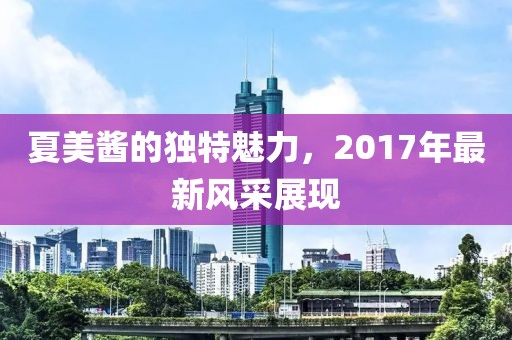 夏美酱的独特魅力，2017年最新风采展现
