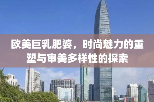 欧美巨乳肥婆，时尚魅力的重塑与审美多样性的探索