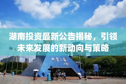 湖南投资最新公告揭秘，引领未来发展的新动向与策略