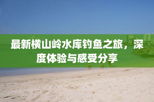 最新横山岭水库钓鱼之旅，深度体验与感受分享