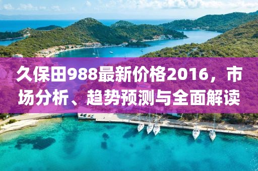 久保田988最新价格2016，市场分析、趋势预测与全面解读