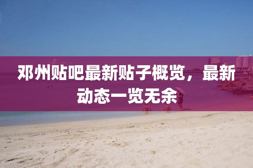 邓州贴吧最新贴子概览，最新动态一览无余