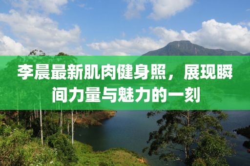 李晨最新肌肉健身照，展现瞬间力量与魅力的一刻