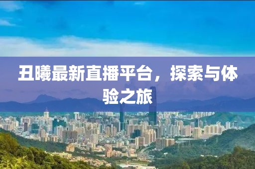 丑曦最新直播平台，探索与体验之旅