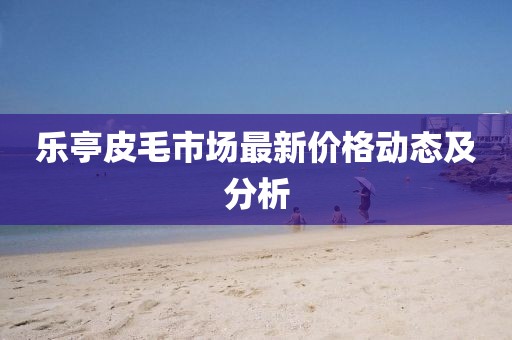 乐亭皮毛市场最新价格动态及分析