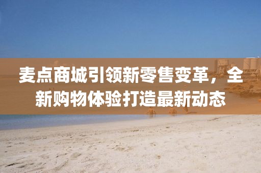 麦点商城引领新零售变革，全新购物体验打造最新动态