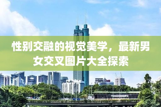 性别交融的视觉美学，最新男女交叉图片大全探索