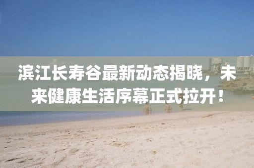 滨江长寿谷最新动态揭晓，未来健康生活序幕正式拉开！