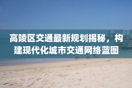 高陵区交通最新规划揭秘，构建现代化城市交通网络蓝图