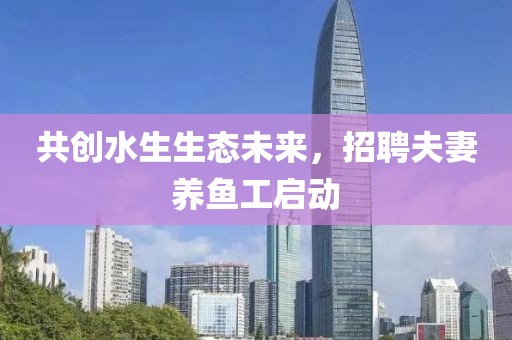 共创水生生态未来，招聘夫妻养鱼工启动