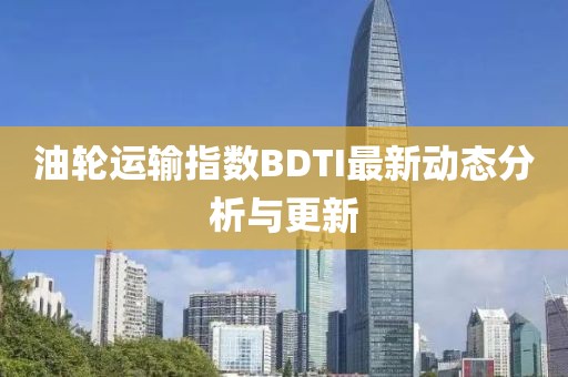 油轮运输指数BDTI最新动态分析与更新