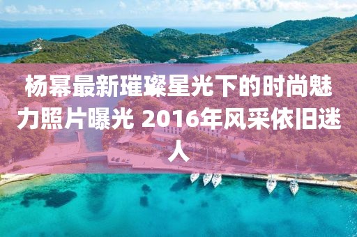 杨幂最新璀璨星光下的时尚魅力照片曝光 2016年风采依旧迷人