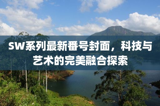 SW系列最新番号封面，科技与艺术的完美融合探索