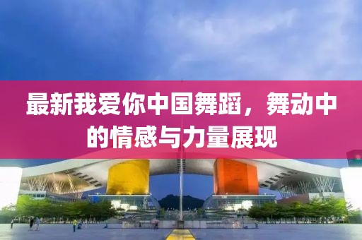 最新我爱你中国舞蹈，舞动中的情感与力量展现