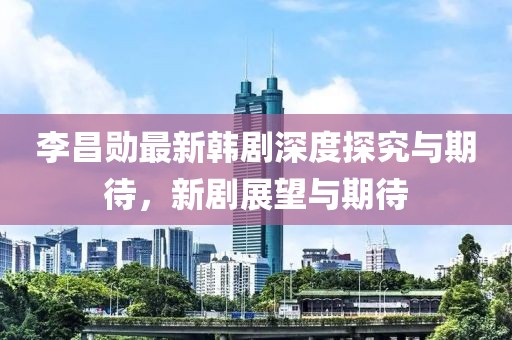 李昌勋最新韩剧深度探究与期待，新剧展望与期待