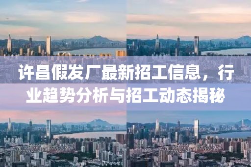 许昌假发厂最新招工信息，行业趋势分析与招工动态揭秘