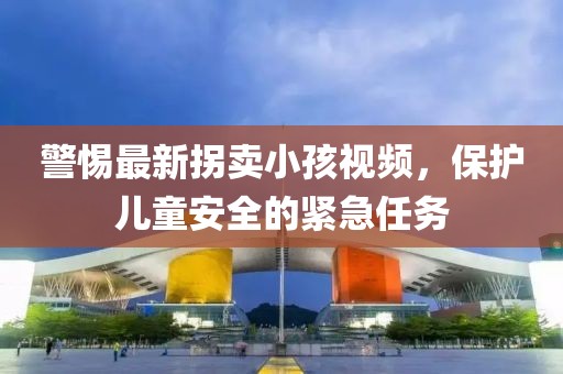 警惕最新拐卖小孩视频，保护儿童安全的紧急任务
