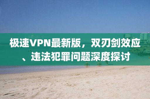 极速VPN最新版，双刃剑效应、违法犯罪问题深度探讨