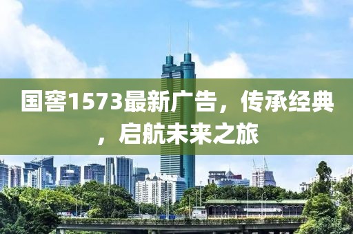 国窖1573最新广告，传承经典，启航未来之旅