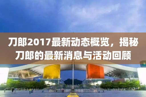 刀郎2017最新动态概览，揭秘刀郎的最新消息与活动回顾
