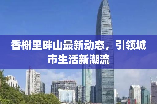 香榭里畔山最新动态，引领城市生活新潮流