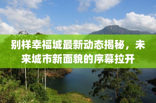 别样幸福城最新动态揭秘，未来城市新面貌的序幕拉开