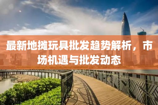 最新地摊玩具批发趋势解析，市场机遇与批发动态