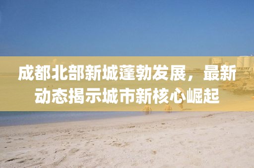成都北部新城蓬勃发展，最新动态揭示城市新核心崛起